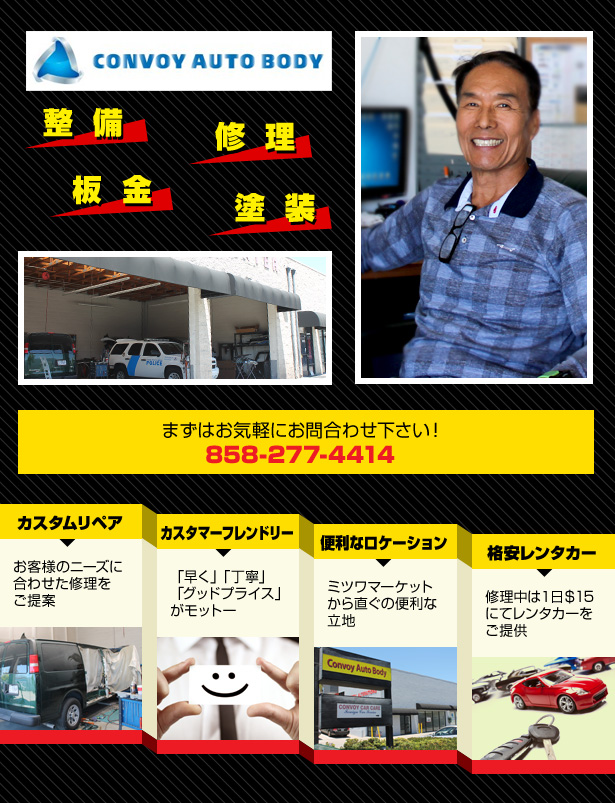 Convoy Auto Body 整備 修理 板金・塗装 まずはお気軽にお問合わせ下さい!858-277-4414 カスタム・リペア お客様のニーズに合わせた修理をご提案 カスタマー・フレンドリー 「早く」「丁寧」「グッドプライス」がモットー 便利なロケーション ミツワマーケットから直ぐの便利な立地 格安レンタカー 修理中は1日$15にてレンタカーをご提供