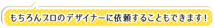 もちろんプロのデザイナーに依頼することもできます！
