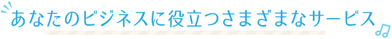 あなたのビジネスに役立つさまざまなサービス